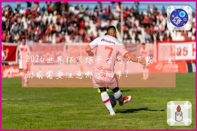2026世界杯买球平台怎么下载,注册前需要注意哪些细节?